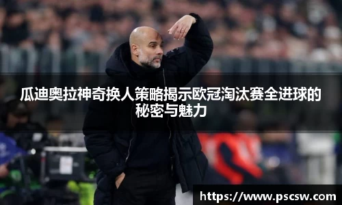瓜迪奥拉神奇换人策略揭示欧冠淘汰赛全进球的秘密与魅力