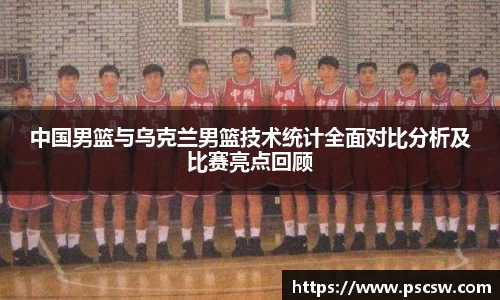 中国男篮与乌克兰男篮技术统计全面对比分析及比赛亮点回顾